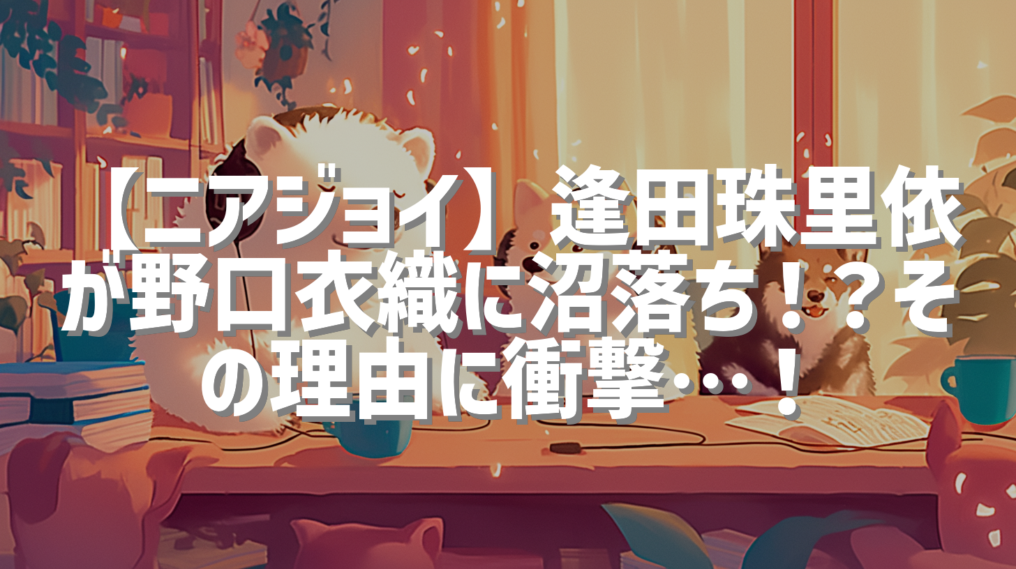 【ニアジョイ】逢田珠里依が野口衣織に沼落ち！？その理由に衝撃…！