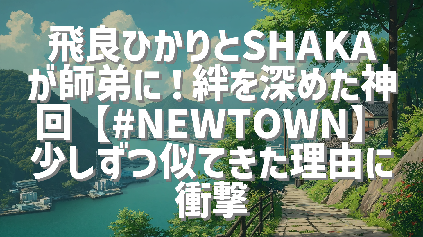飛良ひかりとSHAKAが師弟に！絆を深めた神回【#NEWTOWN】少しずつ似てきた理由に衝撃