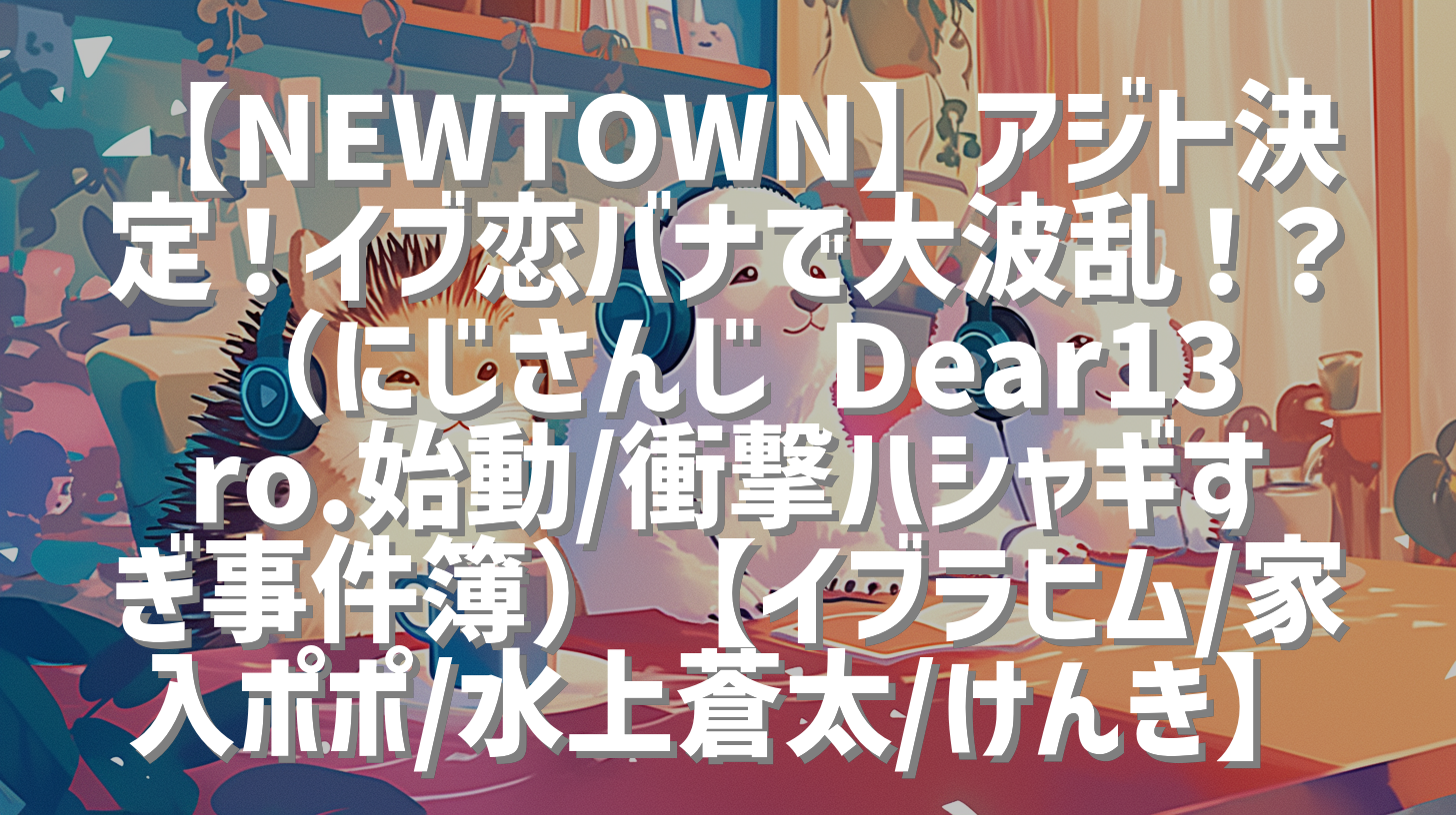 【NEWTOWN】アジト決定！イブ恋バナで大波乱！？（にじさんじ Dear13ro.始動/衝撃ハシャギすぎ事件簿）【イブラヒム/家入ポポ/水上蒼太/けんき】