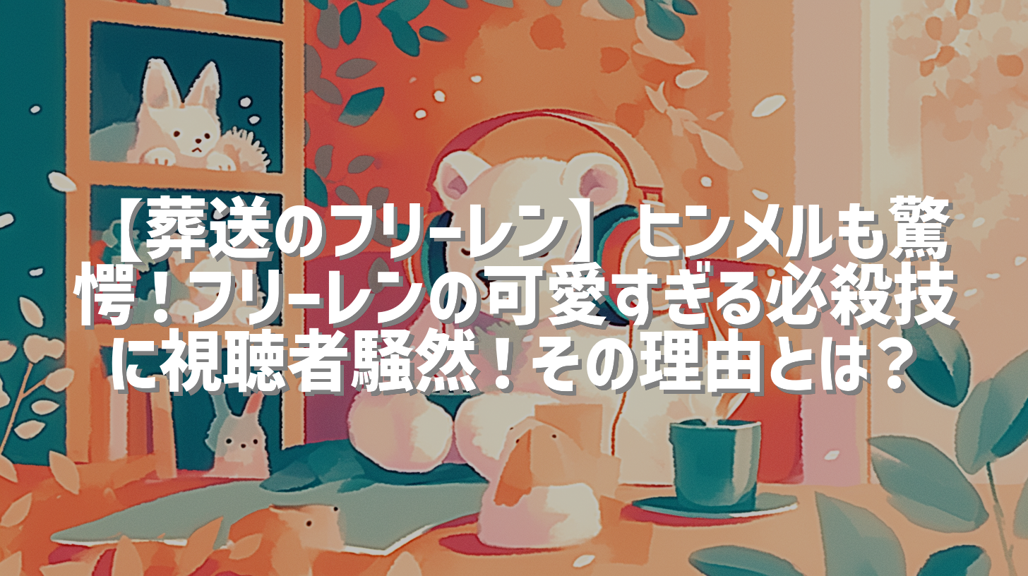 【葬送のフリーレン】ヒンメルも驚愕！フリーレンの可愛すぎる必殺技に視聴者騒然！その理由とは？