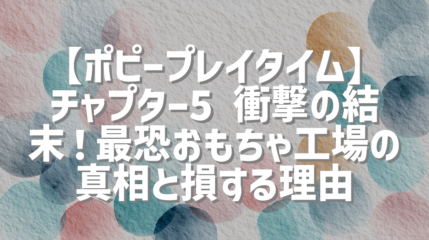 【ポピープレイタイム】チャプター5 衝撃の結末！最恐おもちゃ工場の真相と損する理由