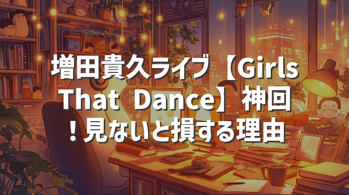 増田貴久ライブ【Girls That Dance】神回！見ないと損する理由