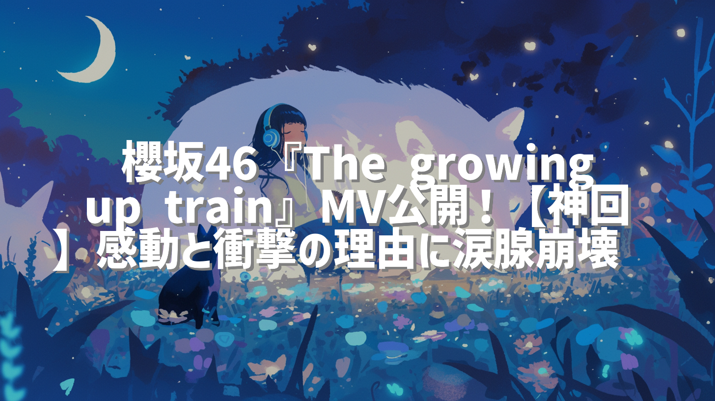 櫻坂46『The growing up train』MV公開！【神回】感動と衝撃の理由に涙腺崩壊😭