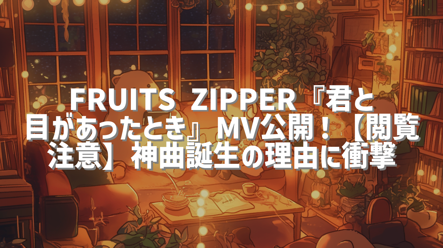 FRUITS ZIPPER『君と目があったとき』MV公開！【閲覧注意】神曲誕生の理由に衝撃