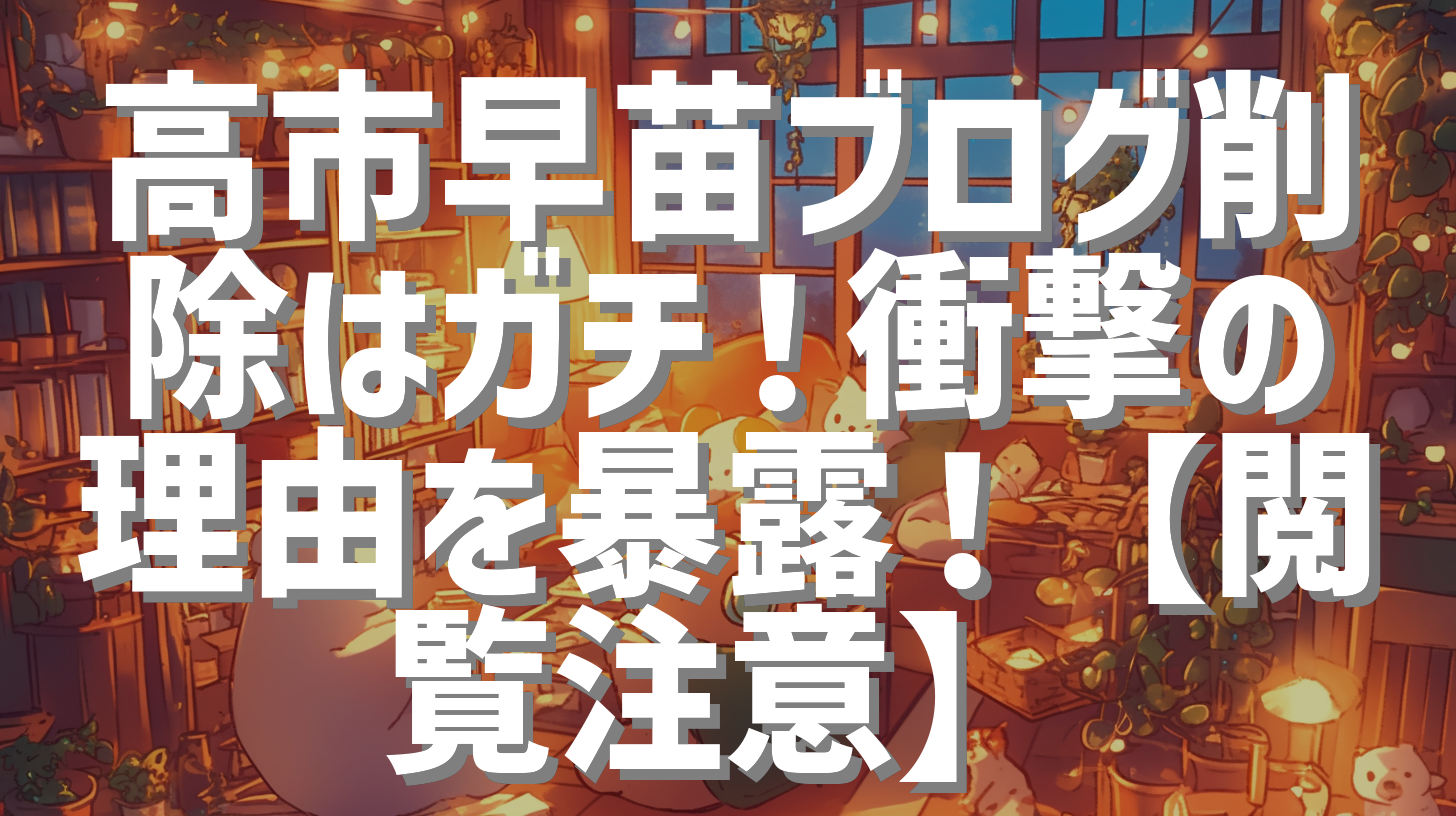 高市早苗ブログ削除はガチ！衝撃の理由を暴露！【閲覧注意】