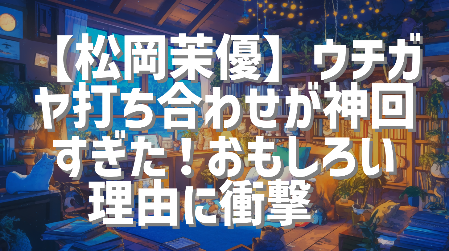 【松岡茉優】ウチガヤ打ち合わせが神回すぎた！おもしろい理由に衝撃😲