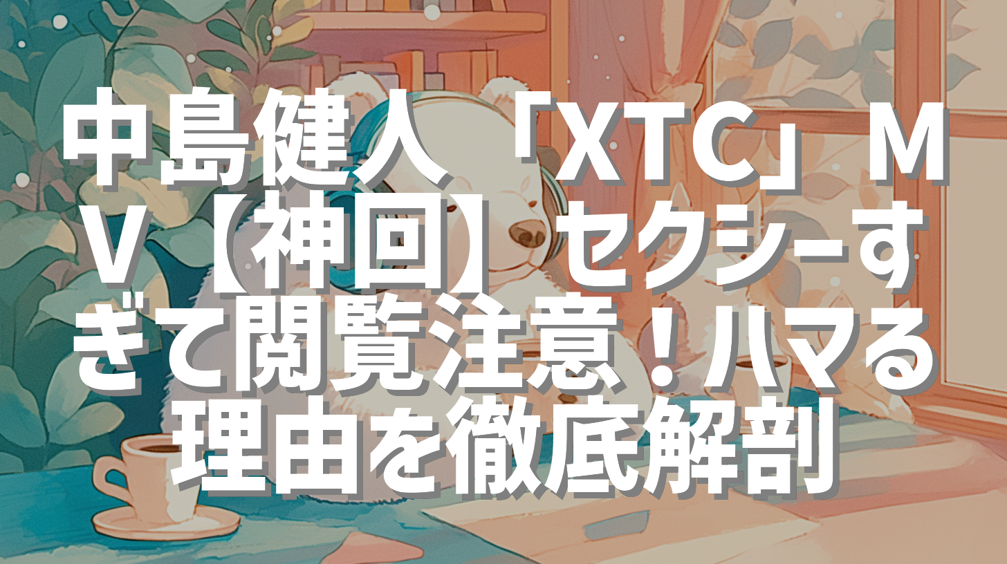 中島健人「XTC」MV【神回】セクシーすぎて閲覧注意！ハマる理由を徹底解剖
