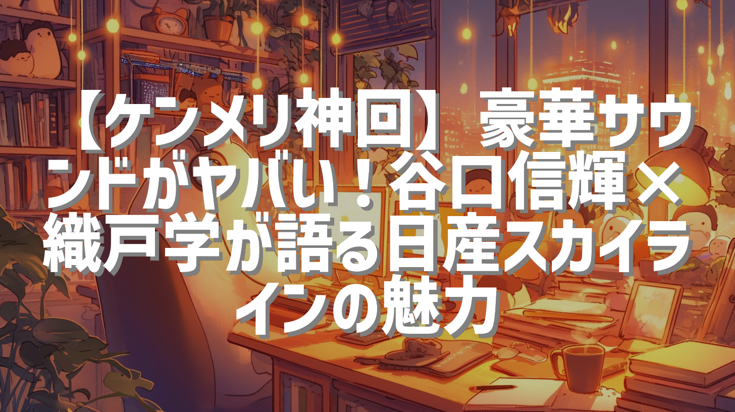 【ケンメリ神回】豪華サウンドがヤバい！谷口信輝×織戸学が語る日産スカイラインの魅力