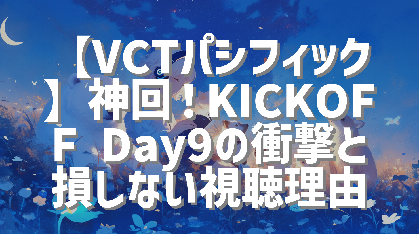 【VCTパシフィック】神回！KICKOFF Day9の衝撃と損しない視聴理由