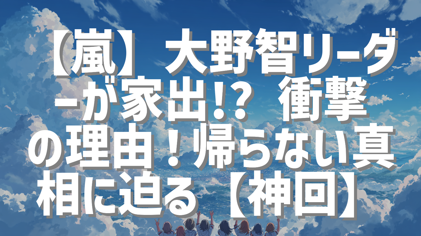 【嵐】大野智リーダーが家出!? 衝撃の理由！帰らない真相に迫る【神回】