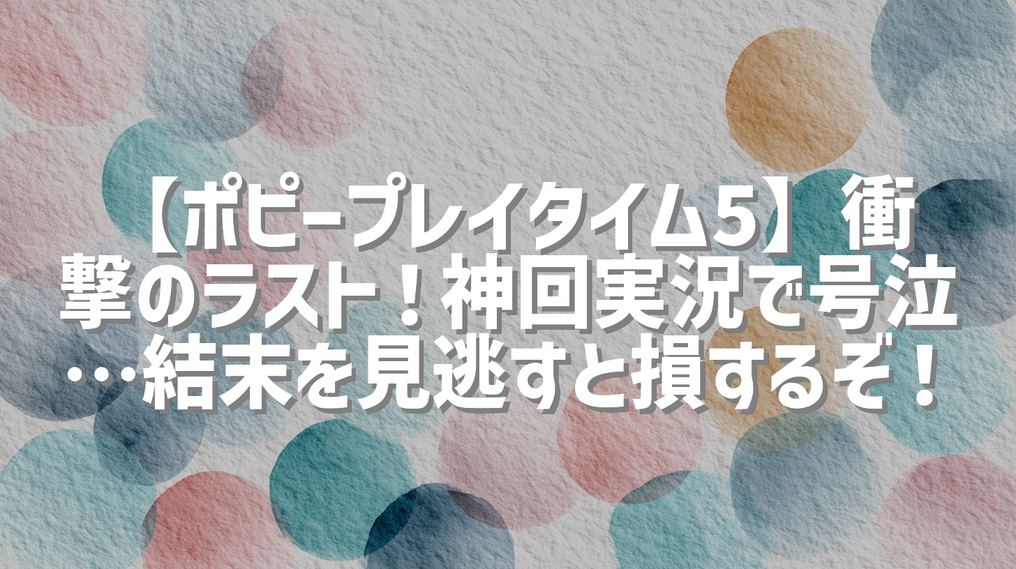 【ポピープレイタイム5】衝撃のラスト！神回実況で号泣…結末を見逃すと損するぞ！