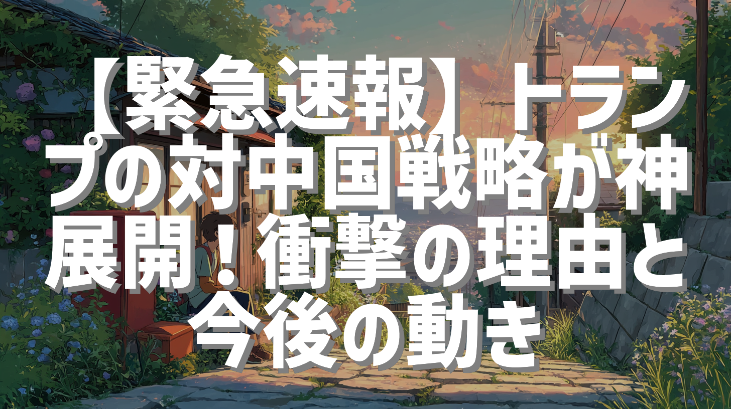 【緊急速報】トランプの対中国戦略が神展開！衝撃の理由と今後の動き