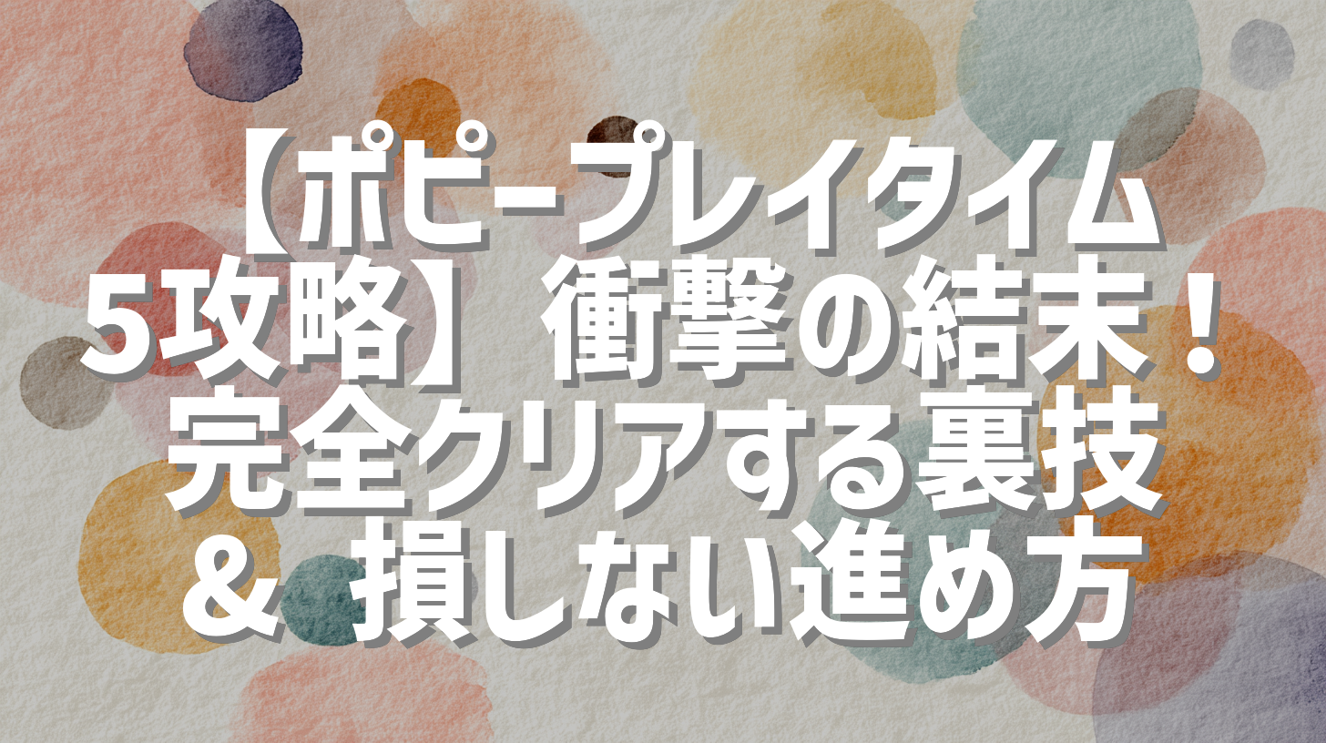 【ポピープレイタイム5攻略】衝撃の結末！完全クリアする裏技 & 損しない進め方